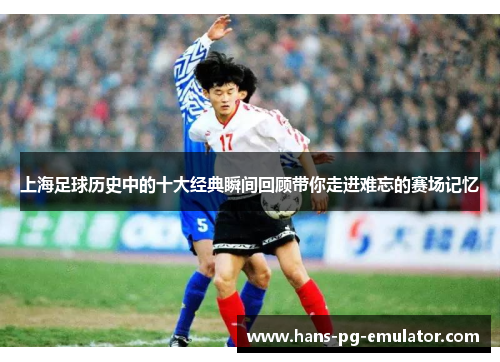 上海足球历史中的十大经典瞬间回顾带你走进难忘的赛场记忆