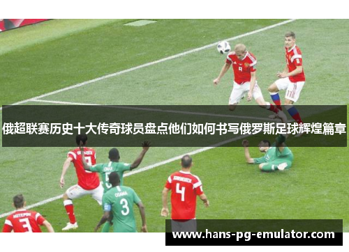 俄超联赛历史十大传奇球员盘点他们如何书写俄罗斯足球辉煌篇章