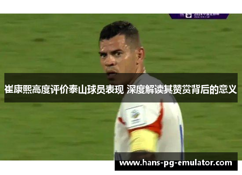 崔康熙高度评价泰山球员表现 深度解读其赞赏背后的意义