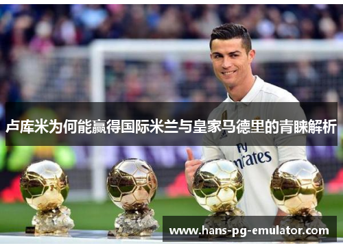 卢库米为何能赢得国际米兰与皇家马德里的青睐解析