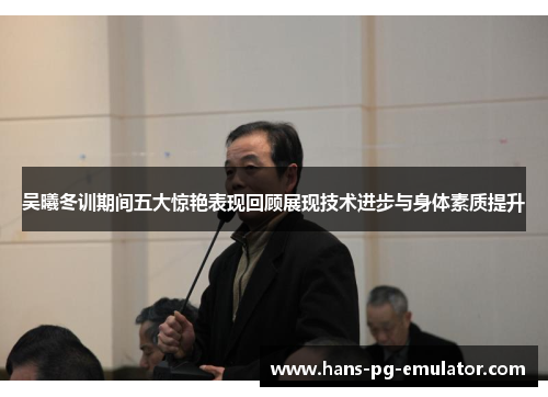 吴曦冬训期间五大惊艳表现回顾展现技术进步与身体素质提升