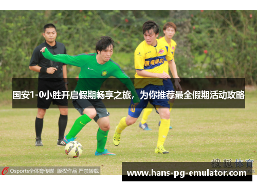 国安1-0小胜开启假期畅享之旅，为你推荐最全假期活动攻略