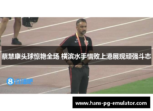 蔡慧康头球惊艳全场 横滨水手惜败上港展现顽强斗志
