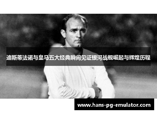 迪斯蒂法诺与皇马五大经典瞬间见证银河战舰崛起与辉煌历程