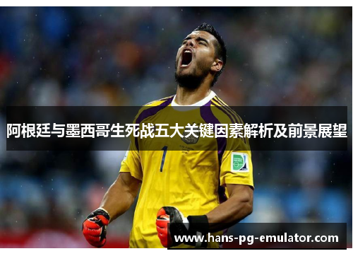 阿根廷与墨西哥生死战五大关键因素解析及前景展望