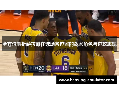 全方位解析萨拉赫在球场各位置的战术角色与进攻表现