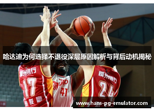 哈达迪为何选择不退役深层原因解析与背后动机揭秘