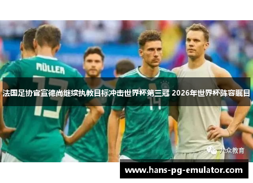 法国足协官宣德尚继续执教目标冲击世界杯第三冠 2026年世界杯阵容瞩目