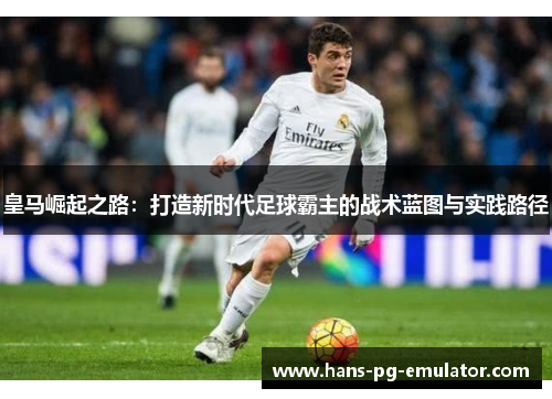 皇马崛起之路：打造新时代足球霸主的战术蓝图与实践路径